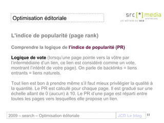 L'indice de popularité (page rank) Comprendre la logique de  l’indice de popularité (PR) Logique de vote  (lorsqu’une page pointe vers la vôtre par l’intermédiaire d’un lien, ce lien est considéré comme un vote, montrant l’intérêt de votre page). On parle de backlinks = liens entrants = liens naturels. Tout lien est bon à prendre même s’il faut mieux privilégier la qualité à la quantité. Le PR est calculé pour chaque page. Il est gradué sur une échelle allant de 0 (aucun) à 10. Le PR d’une page est réparti entre toutes les pages vers lesquelles elle propose un lien. JCD Le blog 2009 – search – Optimisation éditoriale Optimisation éditoriale 