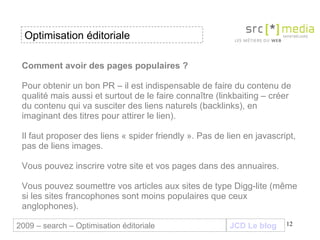 Comment avoir des pages populaires ? Pour obtenir un bon PR – il est indispensable de faire du contenu de qualité mais aussi et surtout de le faire connaître (linkbaiting – créer du contenu qui va susciter des liens naturels (backlinks), en imaginant des titres pour attirer le lien).  Il faut proposer des liens « spider friendly ». Pas de lien en javascript, pas de liens images.  Vous pouvez inscrire votre site et vos pages dans des annuaires. Vous pouvez soumettre vos articles aux sites de type Digg-lite (même si les sites francophones sont moins populaires que ceux anglophones).  JCD Le blog 2009 – search – Optimisation éditoriale Optimisation éditoriale 