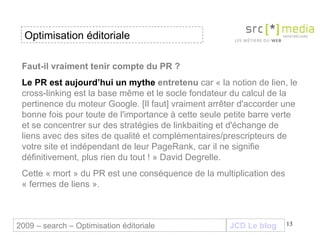 Faut-il vraiment tenir compte du PR ? Le PR est aujourd’hui un mythe  entretenu  car « la notion de lien, le cross-linking est la base même et le socle fondateur du calcul de la pertinence du moteur Google. [Il faut] vraiment arrêter d'accorder une bonne fois pour toute de l'importance à cette seule petite barre verte et se concentrer sur des stratégies de linkbaiting et d'échange de liens avec des sites de qualité et complémentaires/prescripteurs de votre site et indépendant de leur PageRank, car il ne signifie définitivement, plus rien du tout ! » David Degrelle. Cette « mort » du PR est une conséquence de la multiplication des « fermes de liens ».  JCD Le blog 2009 – search – Optimisation éditoriale Optimisation éditoriale 