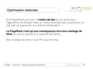 Si le PageRank est mort, la  notion de lien  et son poids dans l'algorithme de Google reste un critère essentiel pour positionner un site web et augmenter son rythme d'indexation.  Le PageRank n'est qu'une conséquence d'un bon maillage de liens  (de part la qualité et la quantité des liens).  Bon maillage de liens = bon PR, pas l’inverse. JCD Le blog 2009 – search – Optimisation éditoriale Optimisation éditoriale 