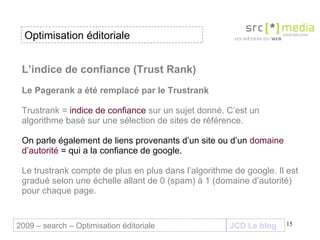 L’indice de confiance (Trust Rank) Le Pagerank a été remplacé par le Trustrank   Trustrank =  indice de confiance  sur un sujet donné. C’est un algorithme basé sur une sélection de sites de référence.  On parle également de liens provenants d’un site ou d’un  domaine d’autorité  = qui a la confiance de google.  Le trustrank compte de plus en plus dans l’algorithme de google. Il est gradué selon une échelle allant de 0 (spam) à 1 (domaine d’autorité) pour chaque page. JCD Le blog 2009 – search – Optimisation éditoriale Optimisation éditoriale 