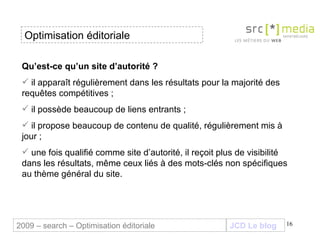 Qu’est-ce qu’un site d’autorité ? il apparaît régulièrement dans les résultats pour la majorité des requêtes compétitives  ; il possède beaucoup de liens entrants ; il propose beaucoup de contenu de qualité, régulièrement mis à jour ; une fois qualifié comme site d’autorité, il reçoit plus de visibilité dans les résultats, même ceux liés à des mots-clés non spécifiques au thème général du site. JCD Le blog 2009 – search – Optimisation éditoriale Optimisation éditoriale 