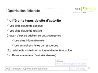 4 différents types de site d’autorité Les sites d’autorité absolue Les sites d’autorité relative Chacun d’eux se déclient en deux catégories : Les sites informationnels Les annuaires / listes de ressources (Ex : wikipedia = site informationnel d’autorité absolue Ex : Dmoz = annuaire d’autorité absolue) JCD Le blog 2009 – search – Optimisation éditoriale Optimisation éditoriale Source :  the 4 different types of authority links 