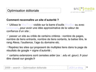 Comment reconnaître un site d’autorité ? Utilisez le  MozTrust  visible sur la barre d’outils  MozBar  ou avec  Linkscape , p our avoir une idée approximative de la valeur de confiance d’un site ; passer un site au crible de certains critères : nombre de pages, nombre de liens entrants, nombre de liens sortants, la balise titre, le rang Alexa, l’audience, l’age du domaine etc. Repérez les sites qui proposent de multiples liens dans la page de résultats de google = signe d’autorité ; certains extensions sont censées aider (ex : .edu et .gouv) .fr pour être classé sur google.fr JCD Le blog 2009 – search – Optimisation éditoriale Optimisation éditoriale 