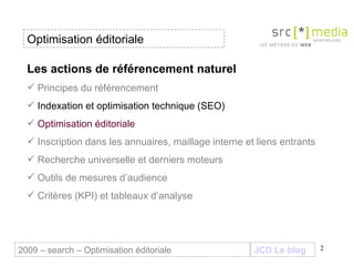 2009 – search – Optimisation éditoriale Les actions de référencement naturel Principes du référencement Indexation et optimisation technique (SEO) Optimisation éditoriale Inscription dans les annuaires, maillage interne et liens entrants Recherche universelle et derniers moteurs Outils de mesures d’audience Critères (KPI) et tableaux d’analyse Optimisation éditoriale JCD Le blog 