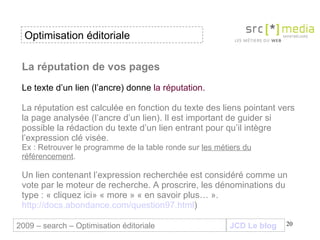La réputation de vos pages Le texte d’un lien   (l’ancre)   donne  la réputation. La réputation est calculée en fonction du texte des liens pointant vers la page analysée (l’ancre d’un lien). Il est important de guider si possible la rédaction du texte d’un lien entrant pour qu’il intègre l’expression clé visée.  Ex : Retrouver le programme de la table ronde sur  les métiers du référencement . Un lien contenant l’expression recherchée est considéré comme un vote par le moteur de recherche. A proscrire, les dénominations du type : « cliquez ici» « more » « en savoir plus… ».  http://docs.abondance.com/question97.html ) JCD Le blog 2009 – search – Optimisation éditoriale Optimisation éditoriale 