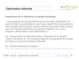 Importance de la réputation et google bombings « Une opération de Google Bombing est une action concertée d'un grand nombre de webmasters, ayant pour objectif de faire positionner dans Google (mais aussi les autres moteurs) une page cible (victime) pour une requête particulière (en général négative, sur un ton moqueur, dénonciateur voire diffamatoire) ». Ex : George Bush et miserable failure : l'exemple de la requête "failure" qui donne en 1er résultat la page de la biographie de George W. Bush sur le site de la Maison Blanche. Ex : Nicolas Sarkozy et Iznogoud… http://www.webrankinfo.com/actualites/200702-la-fin-des-google-bombings.htm JCD Le blog 2009 – search – Optimisation éditoriale Optimisation éditoriale 