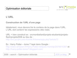 L’URL Construction de l’URL d’une page Idéalement, nous devons lire le contenu de la page dans l’URL. L’URL doit contenir les expressions clés visés. URL = bien construit ex : srcmontbeliard/projets-etudiants/projets-flash/projets2008 au lieu de :  http://src.pu-pm.univ-fcomte.fr/home/spip.php?article72 Ex : Harry Potter – tome 7 tapé dans Google :  http://www.amazon.fr/Harry-Potter-reliques-mort/dp/2070615367  et  http://harry-potter-tome7.blogspot.com/ JCD Le blog 2009 – search – Optimisation éditoriale Optimisation éditoriale 