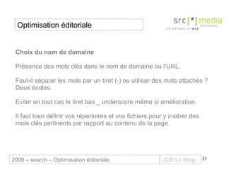 Choix du nom de domaine  Présence des mots clés dans le nom de domaine ou l’URL. Faut-il séparer les mots par un tiret (-) ou utiliser des mots attachés ? Deux écoles. Eviter en tout cas le tiret bas _ underscore même si amélioration. Il faut bien définir vos répertoires et vos fichiers pour y insérer des mots clés pertinents par rapport au contenu de la page. JCD Le blog 2009 – search – Optimisation éditoriale Optimisation éditoriale 