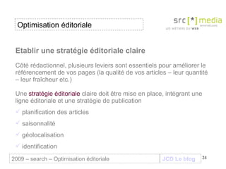 Etablir une stratégie éditoriale claire   Côté rédactionnel, plusieurs leviers sont essentiels pour améliorer le référencement de vos pages (la qualité de vos articles – leur quantité – leur fraîcheur etc.) Une  stratégie éditoriale  claire doit être mise en place, intégrant une ligne éditoriale et une stratégie de publication  planification des articles saisonnalité géolocalisation identification Optimisation éditoriale JCD Le blog 2009 – search – Optimisation éditoriale 