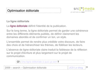 La ligne éditoriale La  ligne éditoriale  définit l'identité de la publication.  Sur le long terme, la ligne éditoriale permet de garder une cohérence entre les différents éléments publiés, de définir clairement les domaines abordés et de confirmer un ton, un style.  L'ensemble permet de rendre plus crédible votre discours, de faire des choix et de hiérarcihiser les thèmes, de fidéliser les lecteurs. L'absence de ligne éditoriale claire traduit la faiblesse de la réflexion sur le projet d'écriture et plus largement sur le projet de communication. Cf :  Une   ligne   éditoriale  à quoi  ça   sert   ?   Optimisation éditoriale JCD Le blog 2009 – search – Optimisation éditoriale 
