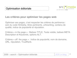 Les critères pour optimiser les pages web Optimiser ses pages, c’est respecter les critères de pertinence :  soin du code html/php, titres pertinents, urlrewriting, contenu de qualité, indice de popularité et réputation. Critères « in the page » : Balises TITLE, Texte visible, balises META Description et Keywords, options ALT.  Critères « off  the page » : Indice de popularité, nom de domaine, URL, réputation, TrustRank.  JCD Le blog 2009 – search – Optimisation éditoriale Optimisation éditoriale 