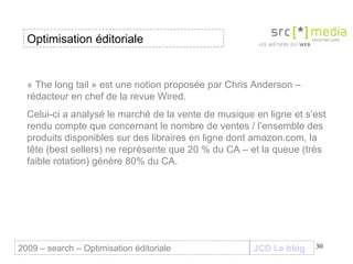 « The long tail » est une notion proposée par Chris Anderson – rédacteur en chef de la revue Wired.  Celui-ci a analysé le marché de la vente de musique en ligne et s’est rendu compte que concernant le nombre de ventes / l’ensemble des produits disponibles sur des libraires en ligne dont amazon.com, la tête (best sellers) ne représente que 20 % du CA – et la queue (très faible rotation) génère 80% du CA.  Optimisation éditoriale JCD Le blog 2009 – search – Optimisation éditoriale 