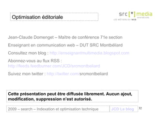Optimisation éditoriale JCD Le blog 2009 – search – Indexation et optimisation technique Jean-Claude Domenget – Maître de conférence 71e section Enseignant en communication web – DUT SRC Montbéliard Consultez mon blog :  http://enseignantmultimedia.blogspot.com Abonnez-vous au flux RSS :  http://feeds.feedburner.com/JCD/srcmontbeliard Suivez mon twitter :  http:// twitter . com / srcmontbeliard   Cette présentation peut être diffusée librement. Aucun ajout, modification, suppression n’est autorisé. 
