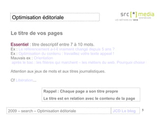 Le titre de vos pages Essentiel  : titre descriptif entre 7 à 10 mots.  Ex :  Le référencement a-t-il vraiment changé depuis 5 ans  ?  Ex :  Optimisation du contenu : travaillez votre texte appeal ! Mauvais ex :  Orientation  après le bac : les filières qui marchent – les métiers du web. Pourquoi choisir le DUT SRC ? Attention aux jeux de mots et aux titres journalistiques. Cf  Libération ... JCD Le blog 2009 – search – Optimisation éditoriale Optimisation éditoriale Rappel : Chaque page a son titre propre Le titre est en relation avec le contenu de la page 