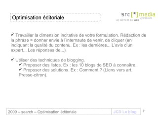 Travailler la dimension incitative de votre formulation. Rédaction de la phrase = donner envie à l’internaute de venir, de cliquer (en indiquant la qualité du contenu. Ex : les dernières... L’avis d’un expert... Les réponses de...) Utiliser des techniques de blogging.  Proposer des listes. Ex : les 10 blogs de SEO à connaître.  Proposer des solutions. Ex : Comment ? (Liens vers art. Presse-citron). JCD Le blog 2009 – search – Optimisation éditoriale Optimisation éditoriale 
