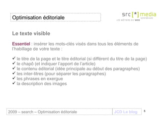 Le texte visible Essentiel  : insérer les mots-clés visés dans tous les éléments de l’habillage de votre texte : le titre de la page et le titre éditorial (si différent du titre de la page) le chapô (et indiquer l’apport de l’article)  le contenu éditorial (idée principale au début des paragraphes) les inter-titres (pour séparer les paragraphes) les phrases en exergue  la description des images JCD Le blog 2009 – search – Optimisation éditoriale Optimisation éditoriale 