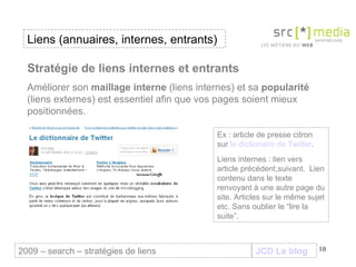 JCD Le blog Stratégie de liens internes et entrants Améliorer son  maillage interne  (liens internes) et sa  popularité  (liens externes) est essentiel afin que vos pages soient mieux positionnées.  Liens (annuaires, internes, entrants) 2009 – search – stratégies de liens Ex : article de presse citron sur  le dictionaire de Twitter . Liens internes : lien vers article précédent,suivant.  Lien contenu dans le texte renvoyant à une autre page du site. Articles sur le même sujet etc. Sans oublier le “lire la suite”. 