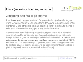 JCD Le blog Améliorer son maillage interne   Les  liens internes  permettent d’augmenter le nombre de pages vues lors de chaque visite et de faire découvrir la richesse de votre contenu. Cette stratégie est plus tournée vers l’internaute même si elle peut être utile au robot pour parcourir votre site.  « Lorsque l'on parle netlinking, PageRank et popularité, nous sommes souvent obnubilés par la quête des fameux backlinks. Avant même de songer à faire augmenter le compteur de la commande link:,  il me semble nécessaire de s'assurer que son maillage interne est exploité à 100% . Par ailleurs, pour des sites déjà populaires, de simples changements dans le maillage peuvent aboutir à des gains de positionnement appréciables et parfois impressionnants », Aurélien Bardon (Oseox). Liens (annuaires, internes, entrants) 2009 – search – stratégies de liens 