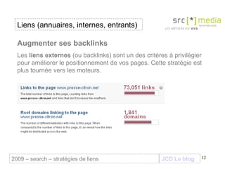 JCD Le blog Augmenter ses backlinks Les  liens externes  (ou backlinks) sont un des critères à privilégier pour améliorer le positionnement de vos pages. Cette stratégie est plus tournée vers les moteurs. Liens (annuaires, internes, entrants) 2009 – search – stratégies de liens 