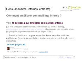 JCD Le blog Comment améliorer son maillage interne ? Voici  10 astuces pour améliorer son maillage interne [La liste proposée est une adaptation de celle du journal du blog,  orientée vers les utilisateurs de wordpress  et proposant des conseils et des plugins pour augmenter le nombre de pages vues.] 1. Prendre l'habitude de  proposer des liens vers les articles antérieurs  (non seulement dans le chapô mais aussi dans le corps de l'article) Liens (annuaires, internes, entrants) 2009 – search – stratégies de liens 