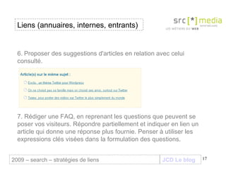 JCD Le blog 6.   Proposer des suggestions d'articles en relation avec celui consulté. 7. Rédiger une FAQ, en reprenant les questions que peuvent se poser vos visiteurs. Répondre partiellement et indiquer en lien un article qui donne une réponse plus fournie. Penser à utiliser les expressions clés visées dans la formulation des questions. Liens (annuaires, internes, entrants) 2009 – search – stratégies de liens 