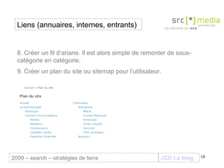JCD Le blog 8. Créer un fil d’ariane. Il est alors simple de remonter de sous-catégorie en catégorie. 9. Créer un plan du site ou sitemap pour l’utilisateur. Liens (annuaires, internes, entrants) 2009 – search – stratégies de liens 