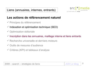Liens (annuaires, internes, entrants) JCD Le blog 2009 – search – stratégies de liens Les actions de référencement naturel Principes du référencement Indexation et optimisation technique (SEO) Optimisation éditoriale Inscription dans les annuaires, maillage interne et liens entrants Recherche universelle et derniers moteurs Outils de mesures d’audience Critères (KPI) et tableaux d’analyse 