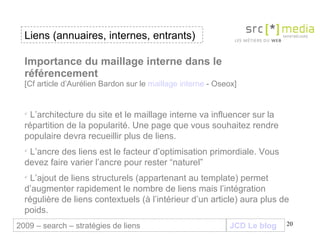 JCD Le blog Importance du maillage interne dans le référencement [Cf article d’Aurélien Bardon sur le  maillage interne  - Oseox] L’architecture du site et le maillage interne va influencer sur la répartition de la popularité. Une page que vous souhaitez rendre populaire devra recueillir plus de liens. L’ancre des liens est le facteur d’optimisation primordiale. Vous devez faire varier l’ancre pour rester “naturel” L’ajout de liens structurels (appartenant au template) permet d’augmenter rapidement le nombre de liens mais l’intégration régulière de liens contextuels (à l’intérieur d’un article) aura plus de poids. Liens (annuaires, internes, entrants) 2009 – search – stratégies de liens 