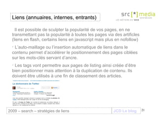 JCD Le blog Il est possible de sculpter la popularité de vos pages, en ne transmettant pas la popularité à toutes les pages via des artificles (liens en flash, certains liens en javascript mais plus en nofollow) L’auto-maillage ou l’insertion automatique de liens dans le contenu permet d’accélérer le positionnement des pages ciblées sur les mots-clés servant d’ancre. Les tags vont permettre aux pages de listing ainsi créée d’être bien positionner mais attention à la duplication de contenu. Ils doivent être utilisés à une fin de classement des articles. Liens (annuaires, internes, entrants) 2009 – search – stratégies de liens 