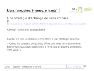 JCD Le blog Une stratégie d’échange de liens efficace [Cf  la traduction du rapport Linking Matters, réalisée par Jean-Marie, sur adscriptor] Objectif : améliorer sa popularité Garder en tête le principe élémentaire d’une stratégie de liens :  « Créez du contenu de qualité, offrez des liens vers du contenu hautement qualitatif, et les sites à forte valeur ajoutée pointeront vers vous. » Liens (annuaires, internes, entrants) 2009 – search – stratégies de liens 