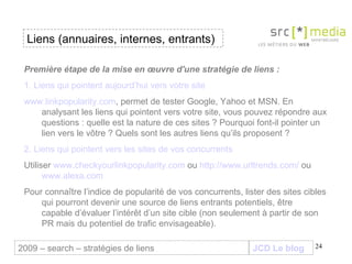 JCD Le blog Liens (annuaires, internes, entrants) 2009 – search – stratégies de liens Première étape de la mise en œuvre d'une stratégie de liens :   1. Liens qui pointent aujourd’hui vers votre site www.linkpopularity.com , permet de tester Google, Yahoo et MSN. En analysant les liens qui pointent vers votre site, vous pouvez répondre aux questions : quelle est la nature de ces sites ? Pourquoi font-il pointer un lien vers le vôtre ? Quels sont les autres liens qu’ils proposent ? 2. Liens qui pointent vers les sites de vos concurrents Utiliser  www.checkyourlinkpopularity.com  ou  http://www.urltrends.com/  ou  www.alexa.com   Pour connaître l’indice de popularité de vos concurrents, lister des sites cibles qui pourront devenir une source de liens entrants potentiels, être  capable d’évaluer l’intérêt d’un site cible (non seulement à partir de son PR mais du potentiel de trafic envisageable).  