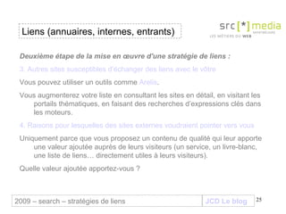 JCD Le blog Liens (annuaires, internes, entrants) 2009 – search – stratégies de liens Deuxième étape de la mise en œuvre d'une stratégie de liens :  3. Autres sites susceptibles d’échanger des liens avec le vôtre Vous pouvez utiliser un outils comme  Arelis .  Vous augmenterez votre liste en consultant les sites en détail, en visitant les portails thématiques, en faisant des recherches d’expressions clés dans les moteurs. 4. Raisons pour lesquelles des sites externes voudraient pointer vers vous Uniquement parce que vous proposez un contenu de qualité qui leur apporte une valeur ajoutée auprès de leurs visiteurs (un service, un livre-blanc, une liste de liens… directement utiles à leurs visiteurs).  Quelle valeur ajoutée apportez-vous ? 