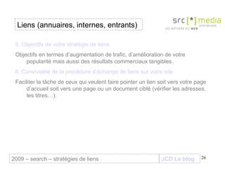 JCD Le blog Liens (annuaires, internes, entrants) 2009 – search – stratégies de liens 5. Objectifs de votre stratégie de liens Objectifs en termes d’augmentation de trafic, d’amélioration de votre popularité mais aussi des résultats commerciaux tangibles. 6. Convivialité de la procédure d’échange de liens sur votre site Faciliter la tâche de ceux qui veulent faire pointer un lien soit vers votre page d’accueil soit vers une page ou un document ciblé (vérifier les adresses, les titres…).  