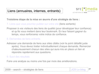 JCD Le blog Liens (annuaires, internes, entrants) 2009 – search – stratégies de liens Troisième étape de la mise en œuvre d'une stratégie de liens :  7. Liens que vous pourriez publier sur votre site  (liens sortants) Proposer à vos visiteurs des liens de qualité (pour développer leur confiance) et qu’ils vous mettent dans leur bookmark. En leur faisant gagner du temps, vous renforcerez votre indice de confiance.  8. Demandes de liens entrants Adresser une demande de liens aux sites ciblés (voir le point détaillé juste après). Vous devez traiter individuellement chaque demande. Remercier chaleureusement chacun des sites qui aura mis en place un lien et répondre rapidement aux questions. 9. Suivi des résultats Faire une analyse au moins une fois par mois des améliorations. 