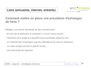 JCD Le blog Liens (annuaires, internes, entrants) 2009 – search – stratégies de liens Comment mettre en place une procédure d'échanges de liens ? Rédiger une brève demande de lien mentionnant :  le nom de la personne à contacter, si vous l’avez trouvé ; l’adresse de la page sur laquelle vous souhaitez placer le lien ; un résumé des avantages que les utilisateurs du site en retireront ; un code simple servant à placer le lien ; une demande de réponse.   