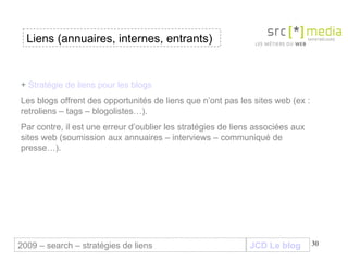 JCD Le blog Liens (annuaires, internes, entrants) 2009 – search – stratégies de liens +  Stratégie de liens pour les blogs Les blogs offrent des opportunités de liens que n’ont pas les sites web (ex : retroliens – tags – blogolistes…).  Par contre, il est une erreur d’oublier les stratégies de liens associées aux sites web (soumission aux annuaires – interviews – communiqué de presse…). 