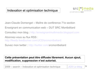 Indexation et optimisation technique JCD Le blog 2009 – search – Indexation et optimisation technique Jean-Claude Domenget – Maître de conférence 71e section Enseignant en communication web – DUT SRC Montbéliard Consultez mon blog :  http://enseignantmultimedia.blogspot.com Abonnez-vous au flux RSS :  http://feeds.feedburner.com/JCD/srcmontbeliard Suivez mon twitter :  http:// twitter . com / srcmontbeliard   Cette présentation peut être diffusée librement. Aucun ajout, modification, suppression n’est autorisé. 
