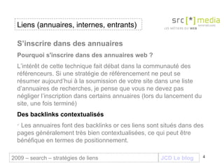 JCD Le blog S’inscrire dans des annuaires Pourquoi s'inscrire dans des annuaires web ? L’intérêt de cette technique fait débat dans la communauté des référenceurs. Si une stratégie de référencement ne peut se résumer aujourd’hui à la soumission de votre site dans une liste d’annuaires de recherches, je pense que vous ne devez pas négliger l’inscription dans certains annuaires (lors du lancement du site, une fois terminé) Des backlinks contextualisés Les annuaires font des backlinks or ces liens sont situés dans des pages généralement très bien contextualisées, ce qui peut être bénéfique en termes de positionnement.  Liens (annuaires, internes, entrants) 2009 – search – stratégies de liens 