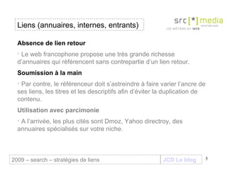 JCD Le blog Absence de lien retour  Le web francophone propose une très grande richesse d’annuaires qui référencent sans contrepartie d’un lien retour. Soumission à la main Par contre, le référenceur doit s’astreindre à faire varier l’ancre de ses liens, les titres et les descriptifs afin d’éviter la duplication de contenu. Utilisation avec parcimonie A l’arrivée, les plus cités sont Dmoz, Yahoo directroy, des annuaires spécialisés sur votre niche. Liens (annuaires, internes, entrants) 2009 – search – stratégies de liens 