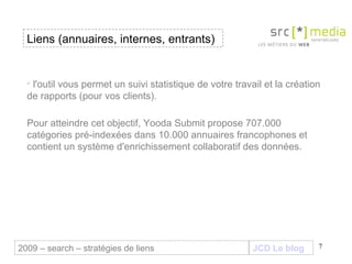 JCD Le blog l'outil vous permet un suivi statistique de votre travail et la création de rapports (pour vos clients). Pour atteindre cet objectif, Yooda Submit propose 707.000 catégories pré-indexées dans 10.000 annuaires francophones et contient un système d'enrichissement collaboratif des données. Liens (annuaires, internes, entrants) 2009 – search – stratégies de liens 