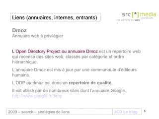 JCD Le blog Dmoz Annuaire web à privilégier L’Open Directory Project ou annuaire Dmoz  est un répertoire web qui recense des sites web, classés par catégorie et ordre hiérarchique.  L’annuaire Dmoz est mis à jour par une communauté d’éditeurs humains.  L’ODP ou dmoz est donc un  repertoire de qualité .  Il est utilisé par de nombreux sites dont l’annuaire Google.  http://www.google.fr/dirhp Liens (annuaires, internes, entrants) 2009 – search – stratégies de liens 