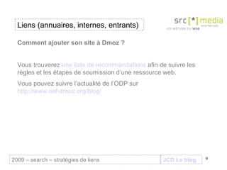 JCD Le blog Comment ajouter son site à Dmoz ? Vous trouverez  une liste de recommandations  afin de suivre les règles et les étapes de soumission d’une ressource web.  Vous pouvez suivre l’actualité de l’ODP sur  http://www.aef-dmoz.org/blog/ Liens (annuaires, internes, entrants) 2009 – search – stratégies de liens 
