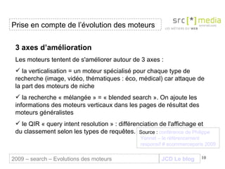 JCD Le blog 3 axes d’amélioration Les moteurs tentent de s'améliorer autour de 3 axes :  la verticalisation = un moteur spécialisé pour chaque type de recherche (image, vidéo, thématiques : éco, médical) car attaque de la part des moteurs de niche la recherche « mélangée » = « blended search ». On ajoute les informations des moteurs verticaux dans les pages de résultat des moteurs généralistes  le QIR « query intent resolution » : différenciation de l'affichage et du classement selon les types de requêtes. Prise en compte de l’évolution des moteurs 2009 – search – Evolutions des moteurs Source :  conférence de Philippe  Yonnet  – le  référencement  responsif #  ecommerceparis  2009 