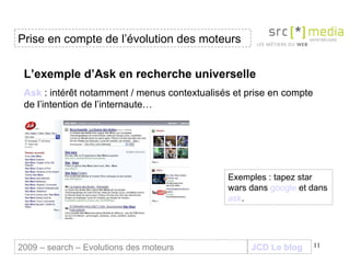 JCD Le blog L’exemple d’Ask en recherche universelle Ask  :  intérêt notamment / menus contextualisés et prise en compte de l’intention de l’internaute…   Exemples : tapez star wars dans  google  et dans  ask . Prise en compte de l’évolution des moteurs 2009 – search – Evolutions des moteurs 