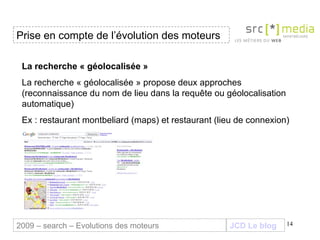 JCD Le blog La recherche « géolocalisée » La recherche « géolocalisée » propose deux approches (reconnaissance du nom de lieu dans la requête ou géolocalisation automatique) Ex : restaurant montbeliard (maps) et restaurant (lieu de connexion) Prise en compte de l’évolution des moteurs 2009 – search – Evolutions des moteurs 