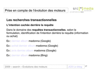 JCD Le blog Les recherches transactionnelles L’intention cachée derrière la requête Dans le domaine des  requêtes transactionnelles , selon la formulation, identification de l'intention derrière la requête (information ou achat) Ex :  dernier album  madonna  (Google) Ex :  achat dernier album  madonna  (Google) Ex :  avis dernier album  madonna  (Google) Ex :  dernier album  madonna  (Bing) Prise en compte de l’évolution des moteurs 2009 – search – Evolutions des moteurs 