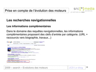 JCD Le blog Les recherches navigationnelles Les informations complémentaires   Dans le domaine des requêtes navigationnelles, les informations complémentaires proposent des clefs d’entrée par catégorie.   (URL + raccourcis vers biographie, travaux...) Prise en compte de l’évolution des moteurs 2009 – search – Evolutions des moteurs 