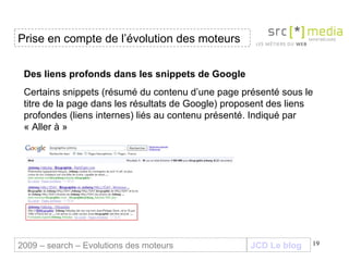 JCD Le blog Des liens profonds dans les snippets de Google   Certains snippets (résumé du contenu d’une page présenté sous le titre de la page dans les résultats de Google) proposent des liens profondes (liens internes) liés au contenu présenté. Indiqué par « Aller à » Prise en compte de l’évolution des moteurs 2009 – search – Evolutions des moteurs 