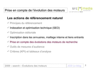 Prise en compte de l’évolution des moteurs JCD Le blog 2009 – search – Evolutions des moteurs Les actions de référencement naturel Principes du référencement Indexation et optimisation technique (SEO) Optimisation éditoriale Inscription dans les annuaires, maillage interne et liens entrants Prise en compte des évolutions des moteurs de recherche Outils de mesures d’audience Critères (KPI) et tableaux d’analyse 